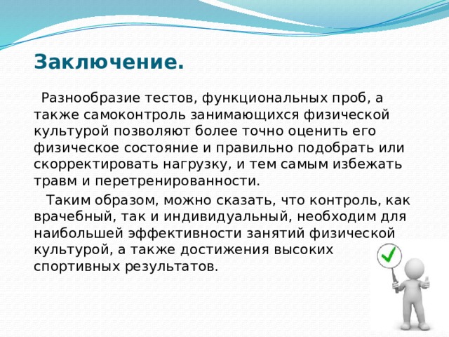 Заключение.  Разнообразие тестов, функциональных проб, а также самоконтроль занимающихся физической культурой позволяют более точно оценить его физическое состояние и правильно подобрать или скорректировать нагрузку, и тем самым избежать травм и перетренированности.  Таким образом, можно сказать, что контроль, как врачебный, так и индивидуальный, необходим для наибольшей эффективности занятий физической культурой, а также достижения высоких спортивных результатов. 