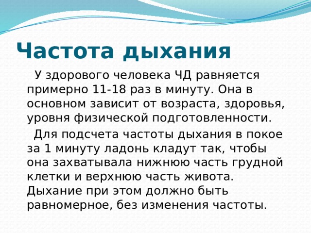 Частота дыхания   У здорового человека ЧД равняется примерно 11-18 раз в минуту. Она в основном зависит от возраста, здоровья, уровня физической подготовленности.  Для подсчета частоты дыхания в покое за 1 минуту ладонь кладут так, чтобы она захватывала нижнюю часть грудной клетки и верхнюю часть живота. Дыхание при этом должно быть равномерное, без изменения частоты. 