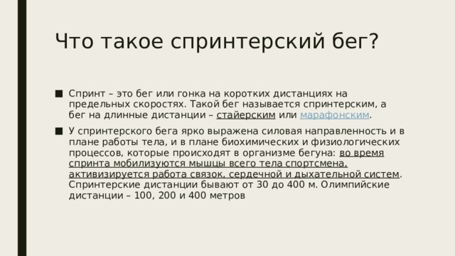 Что такое спринтерский бег? Спринт – это бег или гонка на коротких дистанциях на предельных скоростях. Такой бег называется спринтерским, а бег на длинные дистанции –  стайерским  или  марафонским . У спринтерского бега ярко выражена силовая направленность и в плане работы тела, и в плане биохимических и физиологических процессов, которые происходят в организме бегуна: во время спринта мобилизуются мышцы всего тела спортсмена, активизируется работа связок, сердечной и дыхательной систем .  Спринтерские дистанции бывают от 30 до 400 м. Олимпийские дистанции – 100, 200 и 400 метров 
