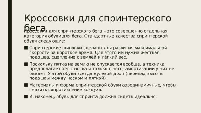 Кроссовки для спринтерского бега   Кроссовки для спринтерского бега – это совершенно отдельная категория обуви для бега. Стандартные качества спринтерской обуви следующие: Спринтерские шиповки сделаны для развития максимальной скорости за короткое время. Для этого им нужна жёсткая подошва, сцепление с землёй и лёгкий вес. Поскольку пятка на землю не опускается вообще, а техника предполагает бег с носка и только с него, амортизации у них не бывает. У этой обуви всегда нулевой дроп (перепад высоты подошвы между носком и пяткой). Материалы и форма спринтерской обуви аэродинамичные, чтобы снизить сопротивление воздуха. И, наконец, обувь для спринта должна сидеть идеально. 