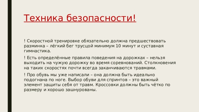 Техника безопасности! ! Скоростной тренировке обязательно должна предшествовать разминка – лёгкий бег трусцой минимум 10 минут и суставная гимнастика. ! Есть определённые правила поведения на дорожках – нельзя выходить на чужую дорожку во время соревнований. Столкновения на таких скоростях почти всегда заканчиваются травмами. ! Про обувь мы уже написали – она должна быть идеально подогнана по ноге. Выбор обуви для спринтов – это важный элемент защиты себя от травм. Кроссовки должны быть чётко по размеру и хорошо зашнурованы. 
