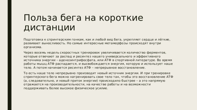 Польза бега на короткие дистанции Подготовка к спринтерским гонкам, как и любой вид бега, укрепляет сердце и лёгкие, развивает выносливость. Но самые интересные метаморфозы происходят внутри организма. Через восемь недель скоростных тренировок увеличивается количество ферментов, которые отвечают за распад и ресинтез нашего универсального и эффективного источника энергии – аденозинтрифосфата, или АТФ в спортивной литературе. Во время работы мышц АТФ распадается, и высвобождается энергия, которую и использует наше тело. А потом начинается ресинтез АТФ – непрерывное восстановление. То есть наше тело непрерывно производит новый источник энергии. И при тренировке спринтерского бега можно натренировать свое тело так, чтобы это восстановление АТФ (а, следовательно, и новый приток энергии) происходило быстрее – а это напрямую отражается на производительности, на качестве работы и на возможности поддерживать более высокое физическое усилие. 