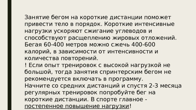 Занятие бегом на короткие дистанции поможет привести тело в порядок. Короткие интенсивные нагрузки ускоряют сжигание углеводов и способствуют расщеплению жировых отложений. Бегая 60-400 метров можно сжечь 400-600 калорий, в зависимости от интенсивности и количества повторений. ! Если опыт тренировок с высокой нагрузкой не большой, тогда занятия спринтерским бегом не рекомендуется включать в программу. Начните со средних дистанций и спустя 2-3 месяца регулярных тренировок попробуйте бег на короткие дистанции. В спорте главное - постепенное повышение нагрузки ! 