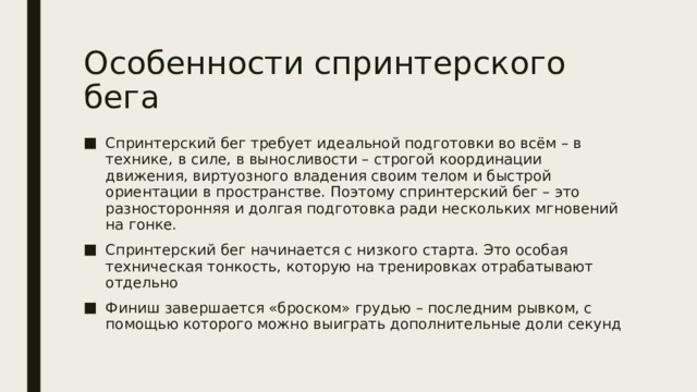 Особенности спринтерского бега Спринтерский бег требует идеальной подготовки во всём – в технике, в силе, в выносливости – строгой координации движения, виртуозного владения своим телом и быстрой ориентации в пространстве. Поэтому спринтерский бег – это разносторонняя и долгая подготовка ради нескольких мгновений на гонке. Спринтерский бег начинается с низкого старта. Это особая техническая тонкость, которую на тренировках отрабатывают отдельно Финиш завершается «броском» грудью – последним рывком, с помощью которого можно выиграть дополнительные доли секунд 