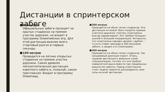 Дистанции в спринтерском забеге 60 метров  Официальные забеги проходят на крытых стадионах на прямом участке дорожек, не входят в программу Олимпийских игр. Для этой дистанции важнее всего стартовый разгон в первые секунды. 100 метров  Проводится на летних открытых стадионах на прямом участке дорожки. Самая древняя легкоатлетическая дистанция короткого забега и, пожалуй, самая престижная. Входит в программу Олимпиад. 200 метров  Проводится на обоих типах стадионов. Эта дистанция не может быть покрыта прямым участком дорожки, поэтому спортсмены всегда заворачивают. Это требует больших усилий и большей координации. Интересно, что спортсмены нередко делают «дубли» – то есть ставят рекорды в 200-метровом забеге, а заодно и в стометровке. 400 метров  Проводится на обоих типах стадионов. Так называемый длинный спринт. Очень трудная дистанция и довольно узкая специализация, потому что она требует невероятной выносливости при предельных мощностях работы. Перед спортсменом стоит задача грамотно распределить свои силы на всей дистанции. 