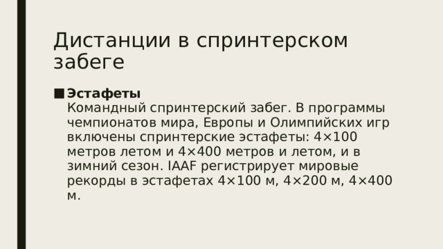 Дистанции в спринтерском забеге Эстафеты  Командный спринтерский забег. В программы чемпионатов мира, Европы и Олимпийских игр включены спринтерские эстафеты: 4×100 метров летом и 4×400 метров и летом, и в зимний сезон. IAAF регистрирует мировые рекорды в эстафетах 4×100 м, 4×200 м, 4×400 м. 
