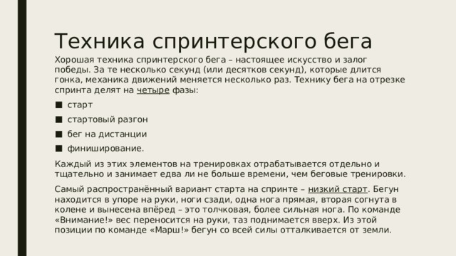 Техника спринтерского бега Хорошая техника спринтерского бега – настоящее искусство и залог победы. За те несколько секунд (или десятков секунд), которые длится гонка, механика движений меняется несколько раз. Технику бега на отрезке спринта делят на четыре фазы: старт стартовый разгон бег на дистанции финиширование. Каждый из этих элементов на тренировках отрабатывается отдельно и тщательно и занимает едва ли не больше времени, чем беговые тренировки. Самый распространённый вариант старта на спринте – низкий старт . Бегун находится в упоре на руки, ноги сзади, одна нога прямая, вторая согнута в колене и вынесена впёред – это толчковая, более сильная нога. По команде «Внимание!» вес переносится на руки, таз поднимается вверх. Из этой позиции по команде «Марш!» бегун со всей силы отталкивается от земли. 