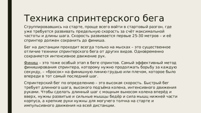 Техника спринтерского бега Сгруппировавшись на старте, проще всего войти в стартовый разгон, где уже требуется развивать предельную скорость за счёт максимальной частоты и длины шага. Скорость развивается первые 25-30 метров – и её спринтер должен сохранить до финиша. Бег на дистанции проходит всегда только на мысках – это существенное отличие техники спринтерского бега от других видов. Одновременно сохраняется интенсивное движение рук. Финиш – это тоже особый этап в беге спринтов. Самый эффективный метод финиширования спринтера, которому нужно продолжать борьбу за каждую секунду, – «бросок» на финишную линию грудью или плечом, которое было впереди в тот самый последний шаг. Спринтерский бег по определению – это высокая скорость. Быстрый бег требует длинного шага, высокого подъёма колена, интенсивного движения руками. Чтобы сделать длинный шаг с мощным выносом колена вперёд и вверх, нужны развитые и сильные мышцы бедёр и сила мышц нижней части корпуса, а крепкие руки нужны для могучего толчка на старте и импульсивного движения на всей дистанции. 