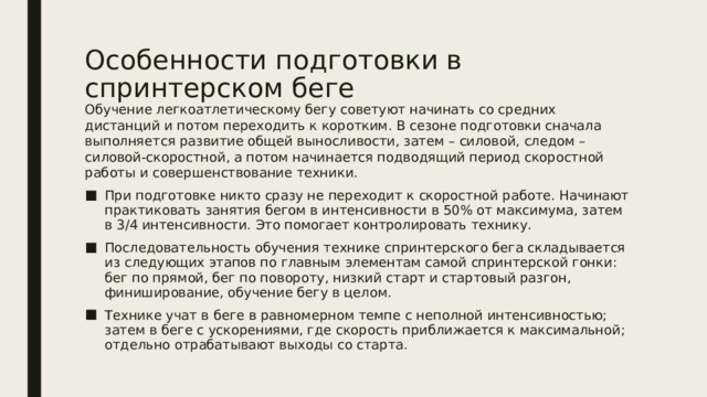 Особенности подготовки в спринтерском беге Обучение легкоатлетическому бегу советуют начинать со средних дистанций и потом переходить к коротким. В сезоне подготовки сначала выполняется развитие общей выносливости, затем – силовой, следом – силовой-скоростной, а потом начинается подводящий период скоростной работы и совершенствование техники. При подготовке никто сразу не переходит к скоростной работе. Начинают практиковать занятия бегом в интенсивности в 50% от максимума, затем в 3/4 интенсивности. Это помогает контролировать технику. Последовательность обучения технике спринтерского бега складывается из следующих этапов по главным элементам самой спринтерской гонки: бег по прямой, бег по повороту, низкий старт и стартовый разгон, финиширование, обучение бегу в целом. Технике учат в беге в равномерном темпе с неполной интенсивностью; затем в беге с ускорениями, где скорость приближается к максимальной; отдельно отрабатывают выходы со старта. 