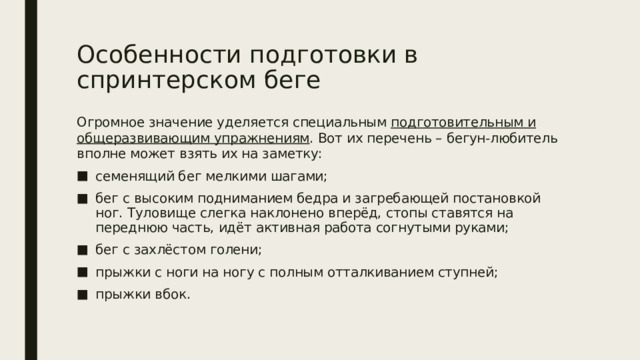Особенности подготовки в спринтерском беге Огромное значение уделяется специальным подготовительным и общеразвивающим упражнениям . Вот их перечень – бегун-любитель вполне может взять их на заметку: семенящий бег мелкими шагами; бег с высоким подниманием бедра и загребающей постановкой ног. Туловище слегка наклонено вперёд, стопы ставятся на переднюю часть, идёт активная работа согнутыми руками; бег с захлёстом голени; прыжки с ноги на ногу с полным отталкиванием ступней; прыжки вбок. 