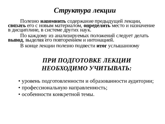 Структура лекции  Полезно напомнить содержание предыдущей лекции, связать его с новым материалом, определить место и назначение в дисциплине, в системе других наук. По каждому из анализируемых положений следует делать вывод , выделяя его повторением и интонацией. В конце лекции полезно подвести итог услышанному ПРИ ПОДГОТОВКЕ ЛЕКЦИИ НЕОБХОДИМО УЧИТЫВАТЬ: • уровень подготовленности и образованности аудитории; • профессиональную направленность; • особенности конкретной темы. 