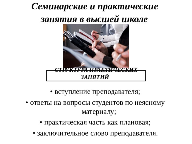 Семинарские и практические  занятия в высшей школе  СТРУКТУРА ПРАКТИЧЕСКИХ ЗАНЯТИЙ  • вступление преподавателя; • ответы на вопросы студентов по неясному материалу; • практическая часть как плановая; • заключительное слово преподавателя. 