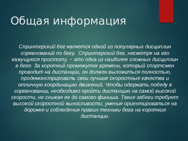 Общая информация Спринтерский бег является одной из популярных дисциплин соревнований по бегу. Спринтерский бег, несмотря на его кажущуюся простоту, − это одна из наиболее сложных дисциплин в беге. За короткий промежуток времени, который спортсмен проводит на дистанции, он должен выложиться полностью, продемонстрировать свои лучшие скоростные качества и отличную координацию движений. Чтобы одержать победу в соревновании, необходимо пройти дистанцию на самой высокой скорости, не снижая ее до самого финиша. Такие забеги требуют высокой скоростной выносливости, умения ориентироваться на дорожке и соблюдения правил техники бега на короткие дистанции.  