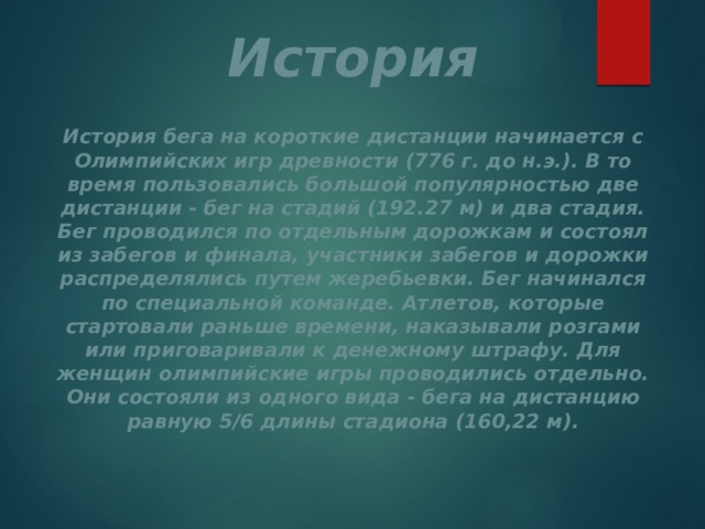 История История бега на короткие дистанции начинается с Олимпийских игр древности (776 г. до н.э.). В то время пользовались большой популярностью две дистанции - бег на стадий (192.27 м) и два стадия. Бег проводился по отдельным дорожкам и состоял из забегов и финала, участники забегов и дорожки распределялись путем жеребьевки. Бег начинался по специальной команде. Атлетов, которые стартовали раньше времени, наказывали розгами или приговаривали к денежному штрафу. Для женщин олимпийские игры проводились отдельно. Они состояли из одного вида - бега на дистанцию равную 5/6 длины стадиона (160,22 м). 