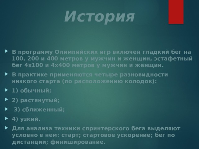 История В программу Олимпийских игр включен гладкий бег на 100, 200 и 400 метров у мужчин и женщин, эстафетный бег 4x100 и 4x400 метров у мужчин и женщин. В практике применяются четыре разновидности низкого старта (по расположению колодок): 1) обычный; 2) растянутый;  3) сближенный; 4) узкий. Для анализа техники спринтерского бега выделяют условно в нем: старт; стартовое ускорение; бег по дистанции; финиширование. 