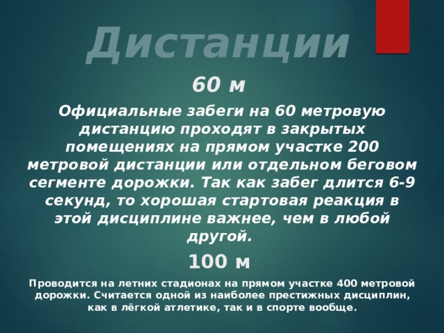 Дистанции 60 м Официальные забеги на 60 метровую дистанцию проходят в закрытых помещениях на прямом участке 200 метровой дистанции или отдельном беговом сегменте дорожки. Так как забег длится 6-9 секунд, то хорошая стартовая реакция в этой дисциплине важнее, чем в любой другой. 100 м Проводится на летних стадионах на прямом участке 400 метровой дорожки. Считается одной из наиболее престижных дисциплин, как в лёгкой атлетике, так и в спорте вообще. 