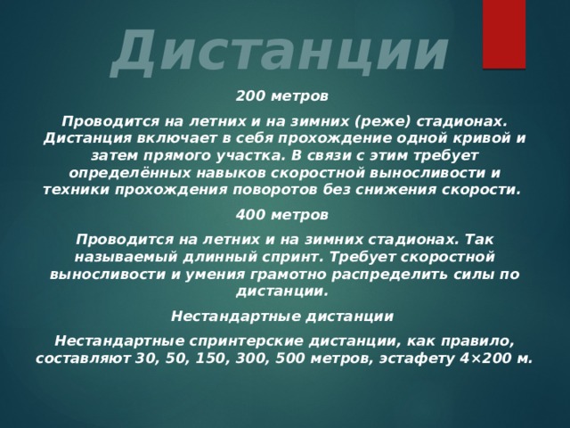 Дистанции 200 метров Проводится на летних и на зимних (реже) стадионах. Дистанция включает в себя прохождение одной кривой и затем прямого участка. В связи с этим требует определённых навыков скоростной выносливости и техники прохождения поворотов без снижения скорости. 400 метров Проводится на летних и на зимних стадионах. Так называемый длинный спринт. Требует скоростной выносливости и умения грамотно распределить силы по дистанции. Нестандартные дистанции Нестандартные спринтерские дистанции, как правило, составляют 30, 50, 150, 300, 500 метров, эстафету 4×200 м. 