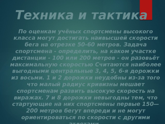 Техника и тактика По оценкам учёных спортсмены высокого класса могут достигать наивысшей скорости бега на отрезке 50-60 метров. Задача спортсмена - определить, на каком участке дистанции - 100 или 200 метров - он разовьёт максимальную скоростью Считаются наиболее выгодными центральные 3, 4, 5, 6-я дорожки из восьми. 1 и 2 дорожки неудобны из-за того что малый радиус кривизны мешает спортсменам развить высокую скорость на виражах. 7 и 8 дорожки невыгодны тем, что стартующие на них спортсмены первые 150—200 метров бегут впереди и не могут ориентироваться по скорости с другими атлетами. 