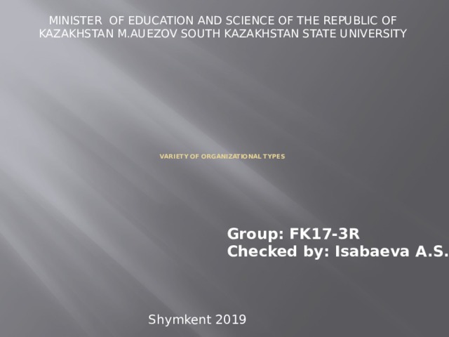 MINISTER OF EDUCATION AND SCIENCE OF THE REPUBLIC OF KAZAKHSTAN M.AUEZOV SOUTH KAZAKHSTAN STATE UNIVERSITY          Variety of organizational types   Group: FK17-3R  Checked by: Isabaeva A.S. Shymkent 2019 