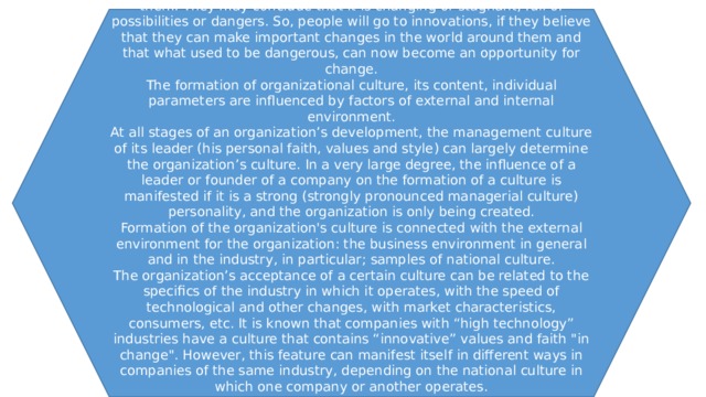 By implementing communicative interaction, the members of the group (team) strive to describe for themselves the organizational world around them. They may conclude that it is changing or stagnant, full of possibilities or dangers. So, people will go to innovations, if they believe that they can make important changes in the world around them and that what used to be dangerous, can now become an opportunity for change. The formation of organizational culture, its content, individual parameters are influenced by factors of external and internal environment. At all stages of an organization’s development, the management culture of its leader (his personal faith, values and style) can largely determine the organization’s culture. In a very large degree, the influence of a leader or founder of a company on the formation of a culture is manifested if it is a strong (strongly pronounced managerial culture) personality, and the organization is only being created. Formation of the organization's culture is connected with the external environment for the organization: the business environment in general and in the industry, in particular; samples of national culture. The organization’s acceptance of a certain culture can be related to the specifics of the industry in which it operates, with the speed of technological and other changes, with market characteristics, consumers, etc. It is known that companies with “high technology” industries have a culture that contains “innovative” values and faith 