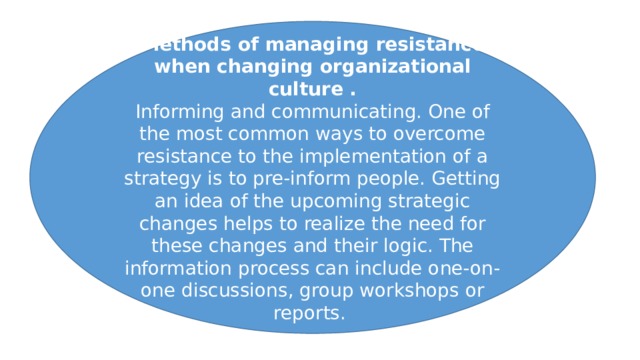 Methods of managing resistance when changing organizational culture . Informing and communicating. One of the most common ways to overcome resistance to the implementation of a strategy is to pre-inform people. Getting an idea of the upcoming strategic changes helps to realize the need for these changes and their logic. The information process can include one-on-one discussions, group workshops or reports. 