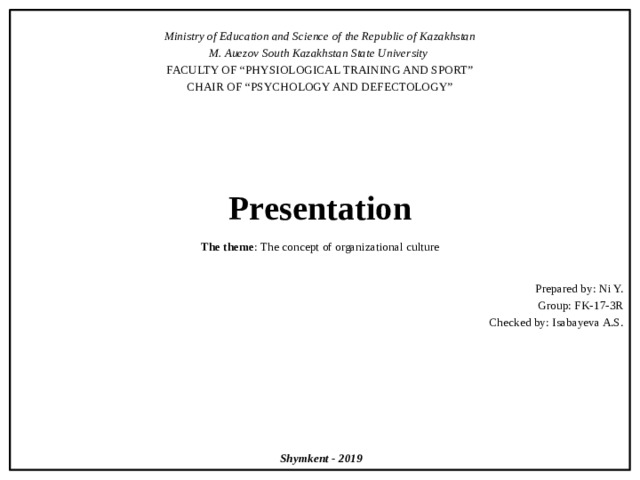  Ministry of Education and Science of the Republic of Kazakhstan M. Auezov South Kazakhstan State University FACULTY OF “PHYSIOLOGICAL TRAINING AND SPORT” CHAIR OF “PSYCHOLOGY AND DEFECTOLOGY”       Presentation   The theme : The concept of organizational culture Prepared by: Ni Y. Group: FK-17-3R Checked by: Isabayeva A.S.           Shymkent - 2019 и 