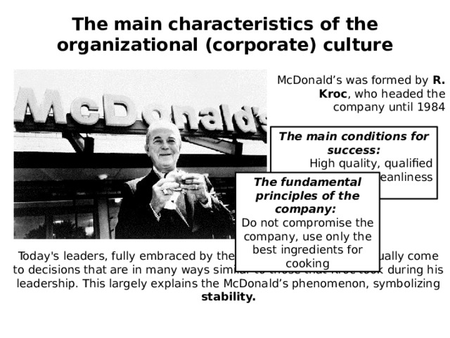 The main characteristics of the organizational (corporate) culture  McDonald’s was formed by R. Kroc , who headed the company until 1984 The main conditions for success:  High quality, qualified service and cleanliness The fundamental principles of the company: Do not compromise the company, use only the best ingredients for cooking Today's leaders, fully embraced by the philosophy of R. Kroc, usually come to decisions that are in many ways similar to those that Kroc took during his leadership. This largely explains the McDonald’s phenomenon, symbolizing stability. 