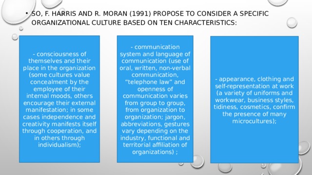 So, F. Harris and R. Moran (1991) propose to consider a specific organizational culture based on ten characteristics: - consciousness of themselves and their place in the organization (some cultures value concealment by the employee of their internal moods, others encourage their external manifestation; in some cases independence and creativity manifests itself through cooperation, and in others through individualism); - communication system and language of communication (use of oral, written, non-verbal communication, “telephone law” and openness of communication varies from group to group, from organization to organization; jargon, abbreviations, gestures vary depending on the industry, functional and territorial affiliation of organizations) ; - appearance, clothing and self-representation at work (a variety of uniforms and workwear, business styles, tidiness, cosmetics, confirm the presence of many microcultures); 
