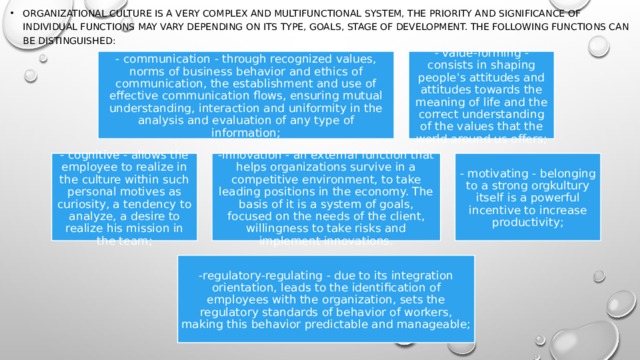 Organizational culture is a very complex and multifunctional system, the priority and significance of individual functions may vary depending on its type, goals, stage of development. The following functions can be distinguished: - communication - through recognized values, norms of business behavior and ethics of communication, the establishment and use of effective communication flows, ensuring mutual understanding, interaction and uniformity in the analysis and evaluation of any type of information; - value-forming - consists in shaping people's attitudes and attitudes towards the meaning of life and the correct understanding of the values that the world around us offers; - cognitive - allows the employee to realize in the culture within such personal motives as curiosity, a tendency to analyze, a desire to realize his mission in the team; -innovation - an external function that helps organizations survive in a competitive environment, to take leading positions in the economy. The basis of it is a system of goals, focused on the needs of the client, willingness to take risks and implement innovations. - motivating - belonging to a strong orgkultury itself is a powerful incentive to increase productivity; -regulatory-regulating - due to its integration orientation, leads to the identification of employees with the organization, sets the regulatory standards of behavior of workers, making this behavior predictable and manageable; 