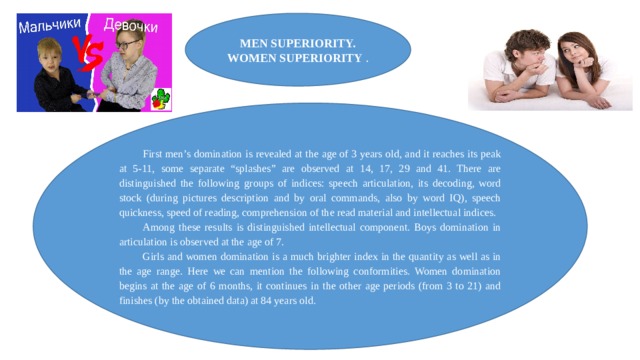 MEN SUPERIORITY. WOMEN SUPERIORITY . First men’s domination is revealed at the age of 3 years old, and it reaches its peak at 5-11, some separate “splashes” are observed at 14, 17, 29 and 41. There are distinguished the following groups of indices: speech articulation, its decoding, word stock (during pictures description and by oral commands, also by word IQ), speech quickness, speed of reading, comprehension of the read material and intellectual indices. Among these results is distinguished intellectual component. Boys domination in articulation is observed at the age of 7. Girls and women domination is a much brighter index in the quantity as well as in the age range. Here we can mention the following conformities. Women domination begins at the age of 6 months, it continues in the other age periods (from 3 to 21) and finishes (by the obtained data) at 84 years old. 
