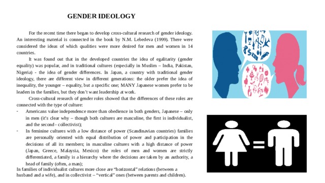  GENDER IDEOLOGY For the recent time there began to develop cross-cultural research of gender ideology. An interesting material is connected in the book by N.M. Lebedeva (1999). There were considered the ideas of which qualities were more desired for men and women in 14 countries. It was found out that in the developed countries the idea of egalitarity (gender equality) was popular, and in traditional cultures (especially in Muslim – India, Pakistan, Nigeria) - the idea of gender differences. In Japan, a country with traditional gender ideology, there are different view in different generations: the older prefer the idea of inequality, the younger – equality, but a specific one; MANY Japanese women prefer to be leaders in the families, but they don’t want leadership at work. Cross-cultural research of gender roles showed that the differences of these roles are connected with the type of culture: Americans value independence more than obedience in both genders, Japanese – only in men (it’s clear why – though both cultures are masculine, the first is individualist, and the second - collectivist); In feminine cultures with a low distance of power (Scandinavian countries) families are personally oriented with equal distribution of power and participation in the decisions of all its members; in masculine cultures with a high distance of power (Japan, Greece, Malaysia, Mexico) the roles of men and women are strictly differentiated, a family is a hierarchy where the decisions are taken by an authority, a head of family (often, a man); In families of individualist cultures more close are “horizontal” relations (between a husband and a wife), and in collectivist – “vertical” ones (between parents and children). 
