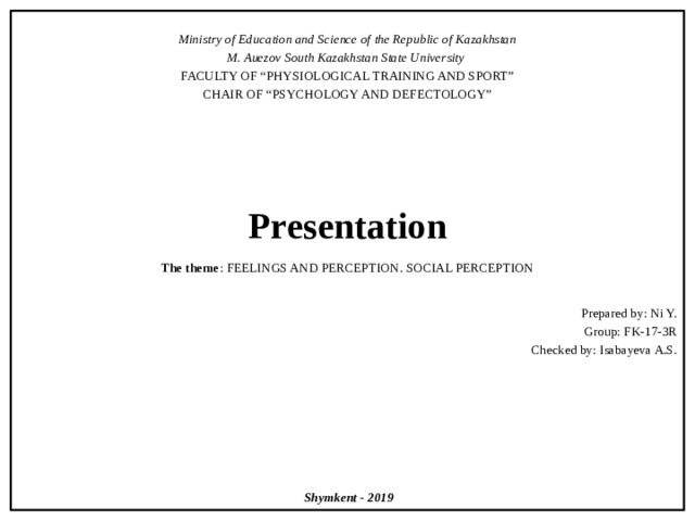  Ministry of Education and Science of the Republic of Kazakhstan M. Auezov South Kazakhstan State University FACULTY OF “PHYSIOLOGICAL TRAINING AND SPORT” CHAIR OF “PSYCHOLOGY AND DEFECTOLOGY”       Presentation   The theme : FEELINGS AND PERCEPTION. SOCIAL PERCEPTION Prepared by: Ni Y. Group: FK-17-3R Checked by: Isabayeva A.S.           Shymkent - 2019 