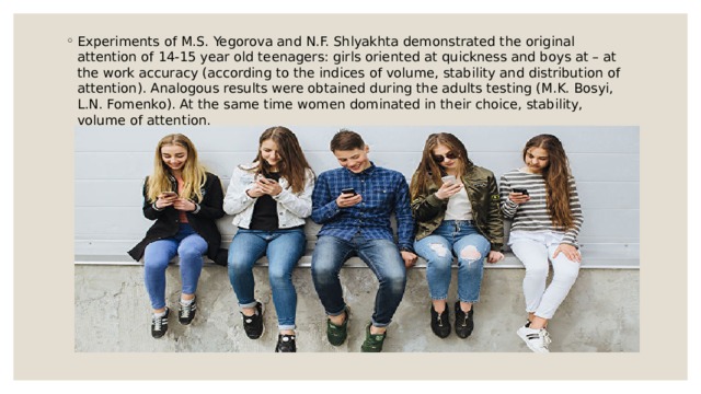 Experiments of M.S. Yegorova and N.F. Shlyakhta demonstrated the original attention of 14-15 year old teenagers: girls oriented at quickness and boys at – at the work accuracy (according to the indices of volume, stability and distribution of attention). Analogous results were obtained during the adults testing (M.K. Bosyi, L.N. Fomenko). At the same time women dominated in their choice, stability, volume of attention. 