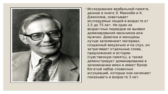 Исследование вербальной памяти, данное в книге Э. Маккоби и К. Джеклина, охватывает исследуемых людей в возрасте от 2,5 до 75 лет. Ни один из возрастных периодов не выявил доминирования мальчиков или мужчин. Девочки и женщины лучше запоминают материал, созданный визуально и на слух, он затрагивает отдельные слова, предложения и истории (чувственную память), а также демонстрирует доминирование в запоминании имен и имеет более богатый набор словесных ассоциаций, которые они начинают показывать в возрасте 3 лет. 