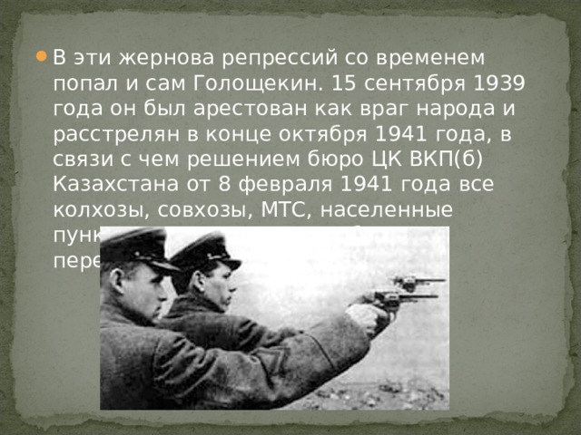 В эти жернова репрессий со временем попал и сам Голощекин. 15 сентября 1939 года он был арестован как враг народа и расстрелян в конце октября 1941 года, в связи с чем решением бюро ЦК ВКП(б) Казахстана от 8 февраля 1941 года все колхозы, совхозы, МТС, населенные пункты, носящие его имя, были переименованы.    