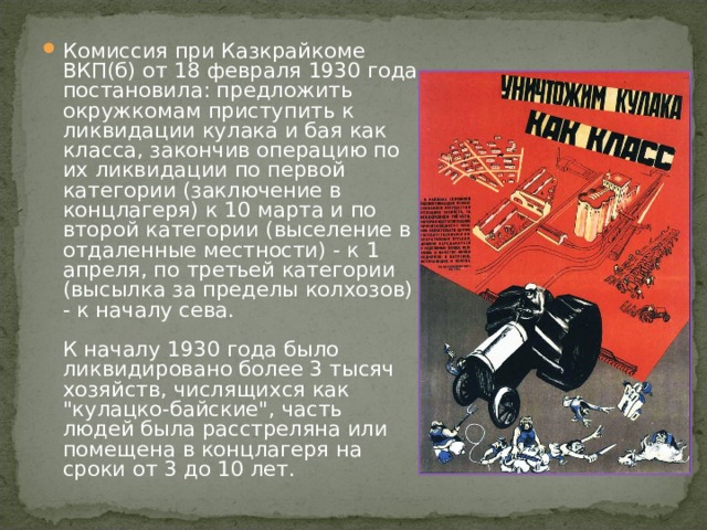 Комиссия при Казкрайкоме ВКП(б) от 18 февраля 1930 года постановила: предложить окружкомам приступить к ликвидации кулака и бая как класса, закончив операцию по их ликвидации по первой категории (заключение в концлагеря) к 10 марта и по второй категории (выселение в отдаленные местности) - к 1 апреля, по третьей категории (высылка за пределы колхозов) - к началу сева.   К началу 1930 года было ликвидировано более 3 тысяч хозяйств, числящихся как 