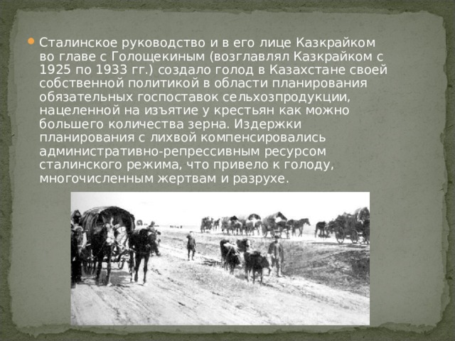 Сталинское руководство и в его лице Казкрайком во главе с Голощекиным (возглавлял Казкрайком с 1925 по 1933 гг.) создало голод в Казахстане своей собственной политикой в области планирования обязательных госпоставок сельхозпродукции, нацеленной на изъятие у крестьян как можно большего количества зерна. Издержки планирования с лихвой компенсировались административно-репрессивным ресурсом сталинского режима, что привело к голоду, многочисленным жертвам и разрухе. 