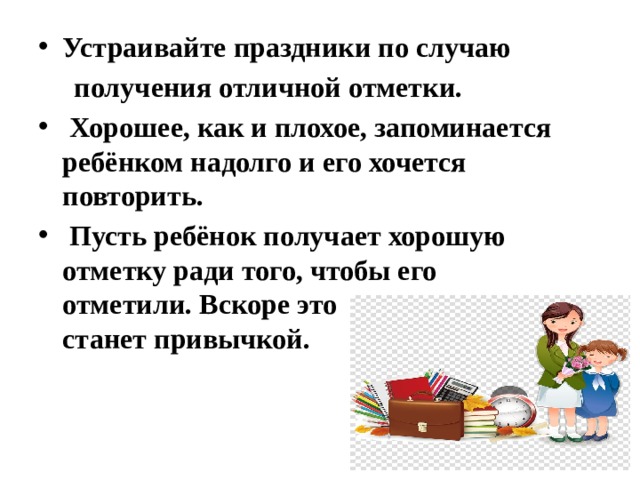 Устраивайте праздники по случаю  получения отличной отметки.  Хорошее, как и плохое, запоминается ребёнком надолго и его хочется повторить.  Пусть ребёнок получает хорошую отметку ради того, чтобы его отметили. Вскоре это станет привычкой. 