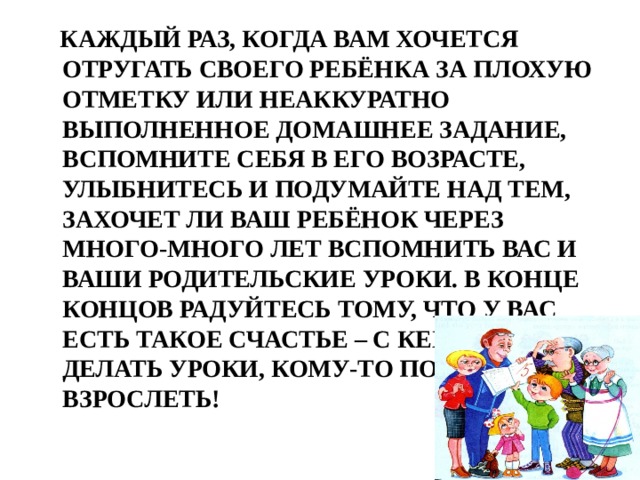  Каждый раз, когда вам хочется отругать своего ребёнка за плохую отметку или неаккуратно выполненное домашнее задание, вспомните себя в его возрасте, улыбнитесь и подумайте над тем, захочет ли ваш ребёнок через много-много лет вспомнить вас и ваши родительские уроки. В конце концов радуйтесь тому, что у вас есть такое счастье – с кем-то делать уроки, кому-то помогать взрослеть! 