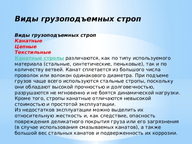 Виды грузоподъемных строп  Виды грузоподъемных строп Канатные Цепные Текстильные Канатные стропы   различаются, как по типу используемого материала (стальные, синтетические, пеньковые), так и по количеству ветвей. Канат сплетается из большого числа проволок или волокон одинакового диаметра. При подъеме грузов чаще всего используются стальные стропы, поскольку они обладают высокой прочностью и долговечностью, разрушаются не мгновенно и не боятся динамической нагрузки. Кроме того, стропы канатные отличаются невысокой стоимостью и простотой эксплуатации. Из недостатков эксплуатации можно выделить их относительную жесткость и, как следствие, опасность повреждения деликатного покрытия груза или его загрязнения (в случае использования смазываемых канатов), а также большой вес стальных канатов и подверженность их коррозии. 