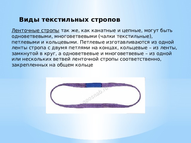 Виды текстильных стропов Ленточные стропы   так же, как канатные и цепные, могут быть одноветвевыми, многоветвевыми (чалки текстильные), петлевыми и кольцевыми. Петлевые изготавливаются из одной ленты стропа с двумя петлями на концах, кольцевые – из ленты, замкнутой в круг, а одноветвевые и многоветвевые – из одной или нескольких ветвей ленточной стропы соответственно, закрепленных на общем кольце 