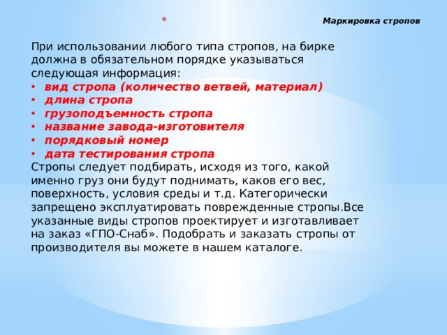 Маркировка стропов   При использовании любого типа стропов, на бирке должна в обязательном порядке указываться следующая информация: вид стропа (количество ветвей, материал) длина стропа грузоподъемность стропа название завода-изготовителя порядковый номер дата тестирования стропа Стропы следует подбирать, исходя из того, какой именно груз они будут поднимать, каков его вес, поверхность, условия среды и т.д. Категорически запрещено эксплуатировать поврежденные стропы.Все указанные виды стропов проектирует и изготавливает на заказ «ГПО-Снаб». Подобрать и заказать стропы от производителя вы можете в нашем каталоге. 