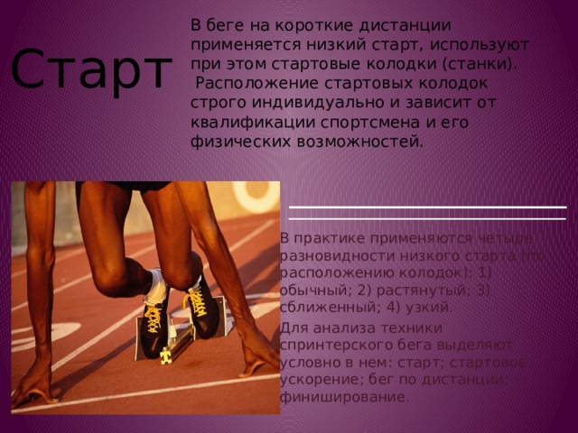 В беге на короткие дистанции применяется низкий старт, используют при этом стартовые колодки (станки).  Расположение стартовых колодок строго индивидуально и зависит от квалификации спортсмена и его физических возможностей. Старт В практике применяются четыре разновидности низкого старта (по расположению колодок): 1) обычный; 2) растянутый; 3) сближенный; 4) узкий. Для анализа техники спринтерского бега выделяют условно в нем: старт; стартовое ускорение; бег по дистанции; финиширование. 