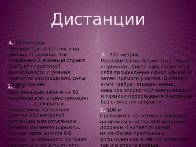 Дистанции 4. 400 метров Проводится на летних и на зимних стадионах. Так называемый длинный спринт. Требует скоростной выносливости и умения грамотно распределить силы по дистанции. 3. 200 метров Проводится на летних и на зимних стадионах. Дистанция включает в себя прохождение одной кривой и затем прямого участка. В связи с этим требует определённых навыков скоростной выносливости и техники прохождения поворотов без снижения скорости. 1. 60 м Официальные забеги на 60 метровую дистанцию проходят в закрытых помещениях на прямом участке 200 метровой дистанции или отдельном беговом сегменте дорожки. Так как забег длится 6-9 секунд, то хорошая стартовая реакция в этой дисциплине важнее, чем в любой другой. 2. 100 м Проводится на летних стадионах на прямом участке 400 метровой дорожки. Считается одной из наиболее престижных дисциплин как в лёгкой атлетике так и в спорте вообще. 