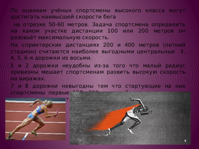 По оценкам учёных спортсмены высокого класса могут достигать наивысшей скорости бега  на отрезке 50-60 метров. Задача спортсмена определить на каком участке дистанции 100 или 200 метров он разовьёт максимальную скорость. На спринтерских дистанциях 200 и 400 метров (летний стадион) считаются наиболее выгодными центральные 3, 4, 5, 6-я дорожки из восьми. 1 и 2 дорожки неудобны из-за того что малый радиус кривизны мешает спортсменам развить высокую скорость на виражах. 7 и 8 дорожки невыгодны тем что стартующие на них спортсмены первые 150—200 метров бегут впереди и не могут ориентироваться по скорости с другими атлетами 