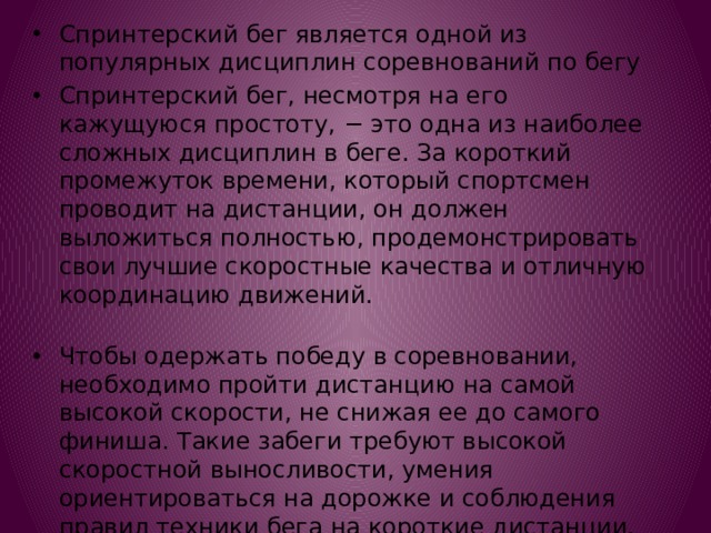 Спринтерский бег является одной из популярных дисциплин соревнований по бегу Спринтерский бег, несмотря на его кажущуюся простоту, − это одна из наиболее сложных дисциплин в беге. За короткий промежуток времени, который спортсмен проводит на дистанции, он должен выложиться полностью, продемонстрировать свои лучшие скоростные качества и отличную координацию движений.   Чтобы одержать победу в соревновании, необходимо пройти дистанцию на самой высокой скорости, не снижая ее до самого финиша. Такие забеги требуют высокой скоростной выносливости, умения ориентироваться на дорожке и соблюдения правил техники бега на короткие дистанции. 