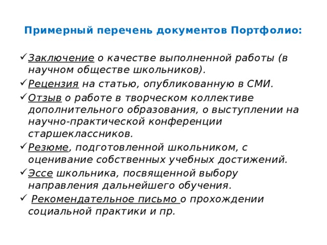 Примерный перечень документов Портфолио:  Заключение о качестве выполненной работы (в научном обществе школьников). Рецензия на статью, опубликованную в СМИ. Отзыв о работе в творческом коллективе дополнительного образования, о выступлении на научно-практической конференции старшеклассников. Резюме , подготовленной школьником, с оценивание собственных учебных достижений. Эссе школьника, посвященной выбору направления дальнейшего обучения.  Рекомендательное письмо о прохождении социальной практики и пр. 