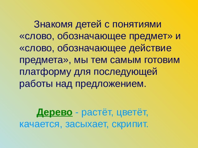 Знакомя детей с понятиями «слово, обозначающее предмет» и «слово, обозначающее действие предмета», мы тем самым готовим платформу для последующей работы над предложением.  Дерево  - растёт, цветёт, качается, засыхает, скрипит.  