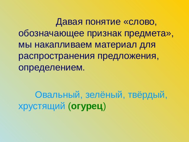  Давая понятие «слово, обозначающее признак предмета», мы накапливаем материал для распространения предложения, определением.  Овальный, зелёный, твёрдый, хрустящий ( огурец ) 