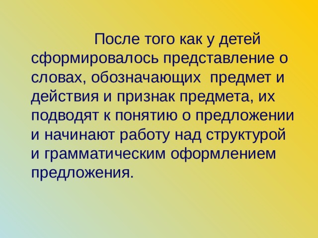 После того как у детей сформировалось представление о словах, обозначающих предмет и действия и признак предмета, их подводят к понятию о предложении и начинают работу над структурой и грамматическим оформлением предложения. 